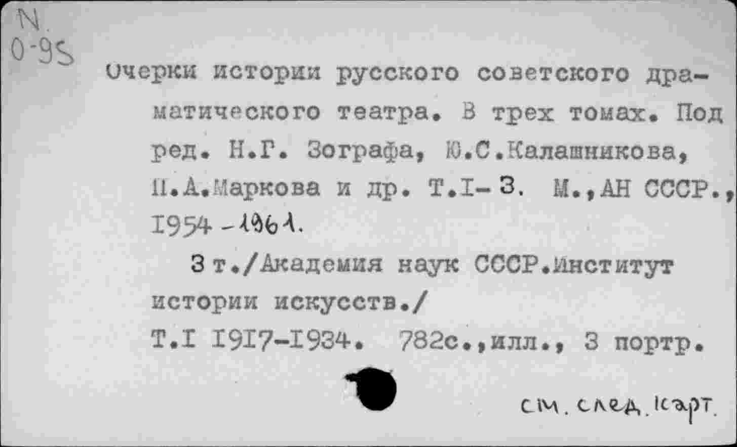 ﻿N.
0-9Ъ
ичеркн истории русского советского драматического театра. В трех томах. Под ред. Н.Г. Зографа, Ю.С.Калашникова, И.А.Иаркова и др. Т.1-3. М.,АН СССР. 1954
Зт./Академия наук СССР.Институт истории искусств./
Т.1 1917-1934. 782с.,илл., 3 портр.
см. сл<г,д иърт